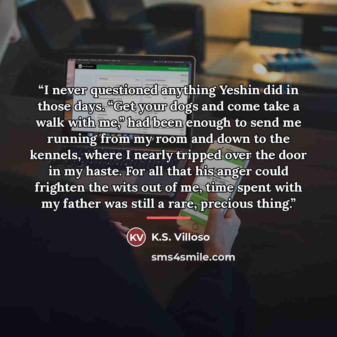“I never questioned anything Yeshin did in those days. “Get your dogs and come take a walk with me,” had been enough to send me running from my room and down to the kennels, where I nearly tripped over the door in my haste. For all that his anger could frighten the wits out of me, time spent with…” quote by K.S. Villoso