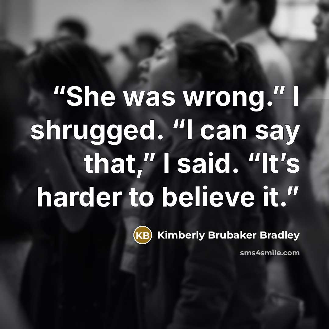 “She was wrong.” I shrugged. “I can say that,” I said. “It’s harder to believe it.” quote by Kimberly Brubaker Bradley