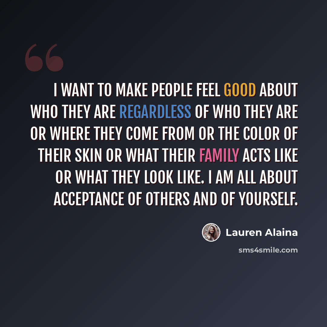 “I want to make people feel good about who they are regardless of who they are or where they come from or the color of their skin or what their family acts like or what they look like. I am all about acceptance of others and of yourself.” quote by Lauren Alaina