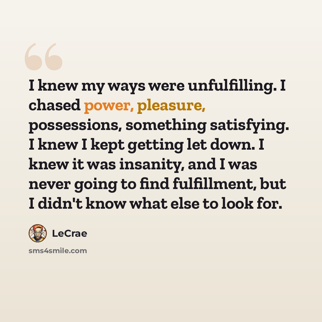 “I knew my ways were unfulfilling. I chased power, pleasure, possessions, something satisfying. I knew I kept getting let down. I knew it was insanity, and I was never going to find fulfillment, but I didn't know what else to look for.” quote by Lecrae