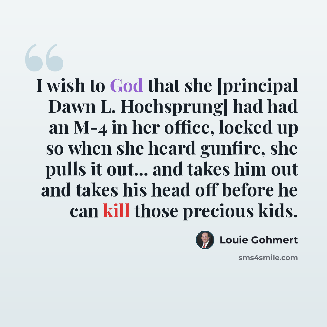 “I wish to God that she [principal Dawn L. Hochsprung] had had an M-4 in her office, locked up so when she heard gunfire, she pulls it out... and takes him out and takes his head off before he can kill those precious kids.” quote by Louie Gohmert