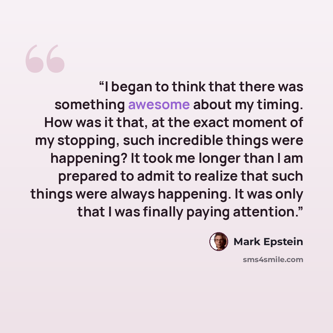 “I began to think that there was something awesome about my timing. How was it that, at the exact moment of my stopping, such incredible things were happening? It took me longer than I am prepared to admit to realize that such things were always happening. It was only that I was finally paying…” quote by Mark Epstein