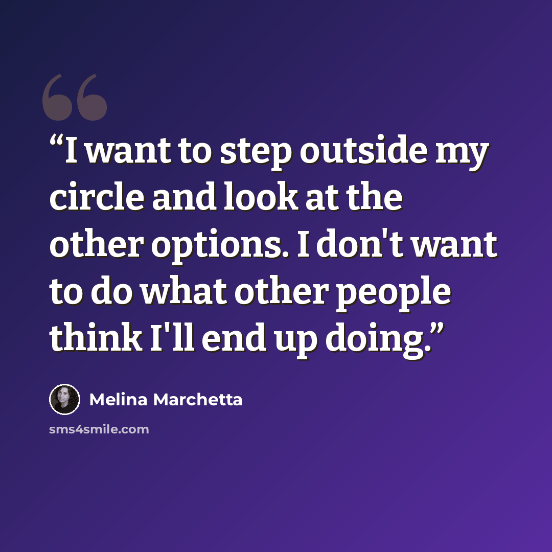 “I want to step outside my circle and look at the other options. I don't want to do what other people think I'll end up doing.” quote by melina marchetta
