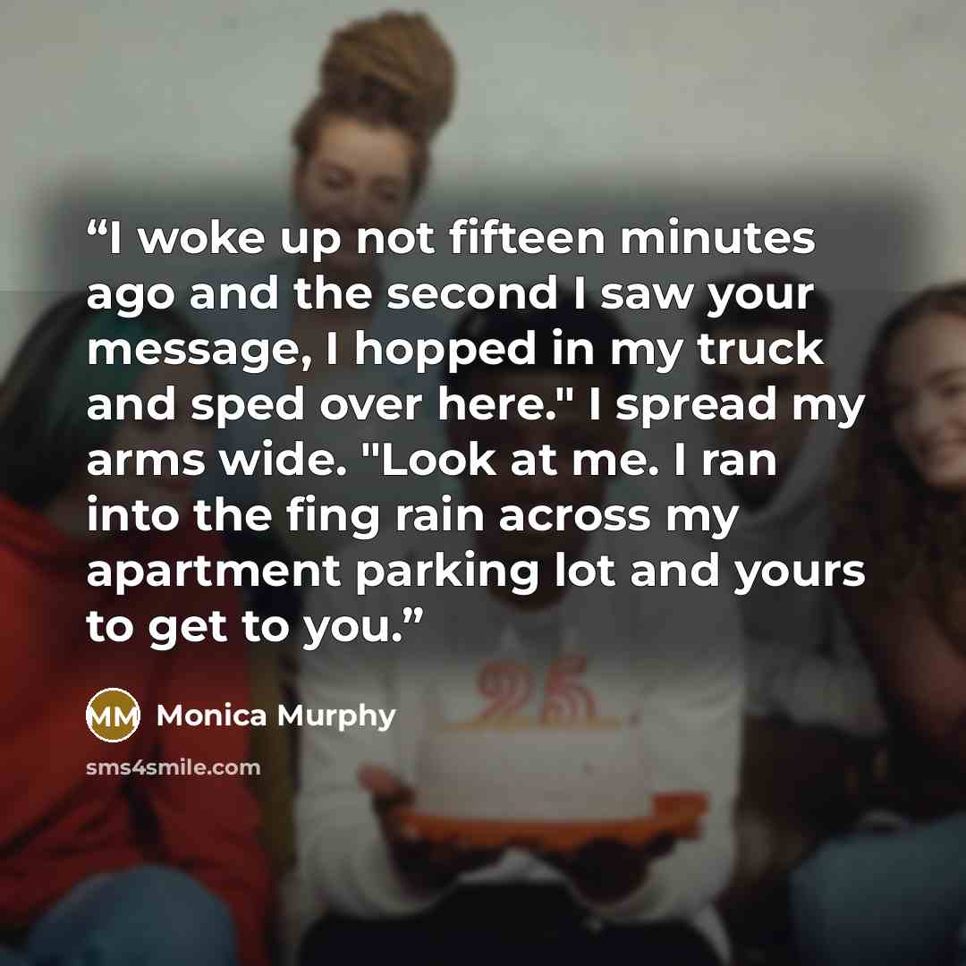 “I woke up not fifteen minutes ago and the second I saw your message, I hopped in my truck and sped over here." I spread my arms wide. "Look at me. I ran into the fing rain across my apartment parking lot and yours to get to you.” quote by Monica Murphy