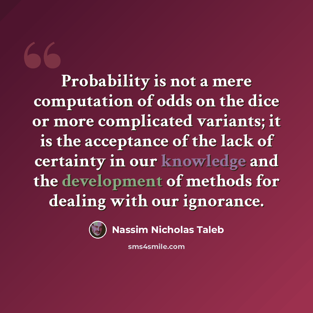 “Probability is not a mere computation of odds on the dice or more complicated variants; it is the acceptance of the lack of certainty in our knowledge and the development of methods for dealing with our ignorance.” quote by Nassim Nicholas Taleb