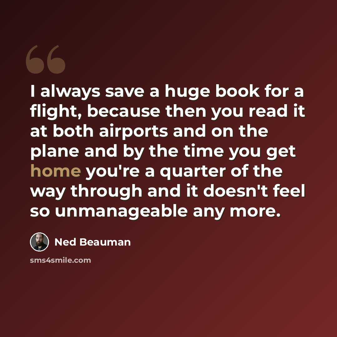 “I always save a huge book for a flight, because then you read it at both airports and on the plane and by the time you get home you're a quarter of the way through and it doesn't feel so unmanageable any more.” quote by Ned Beauman