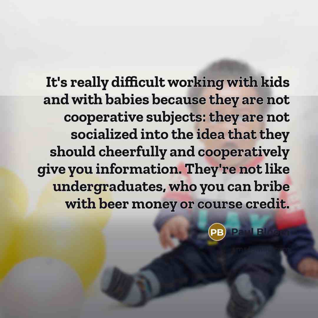 “It's really difficult working with kids and with babies because they are not cooperative subjects: they are not socialized into the idea that they should cheerfully and cooperatively give you information. They're not like undergraduates, who you can bribe with beer money or course credit.” quote by Paul Bloom