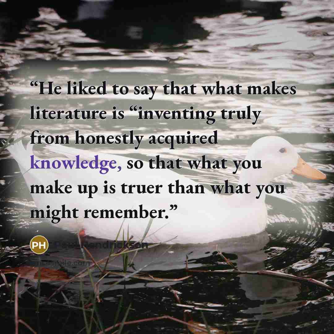“He liked to say that what makes literature is “inventing truly from honestly acquired knowledge, so that what you make up is truer than what you might remember.” quote by Paul Hendrickson