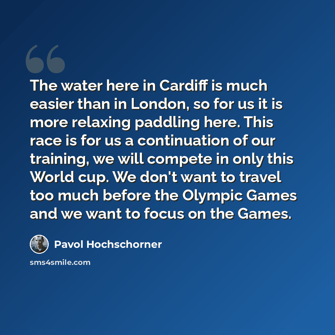 “The water here in Cardiff is much easier than in London, so for us it is more relaxing paddling here. This race is for us a continuation of our training, we will compete in only this World cup. We don't want to travel too much before the Olympic Games and we want to focus on the Games.” quote by Pavol Hochschorner