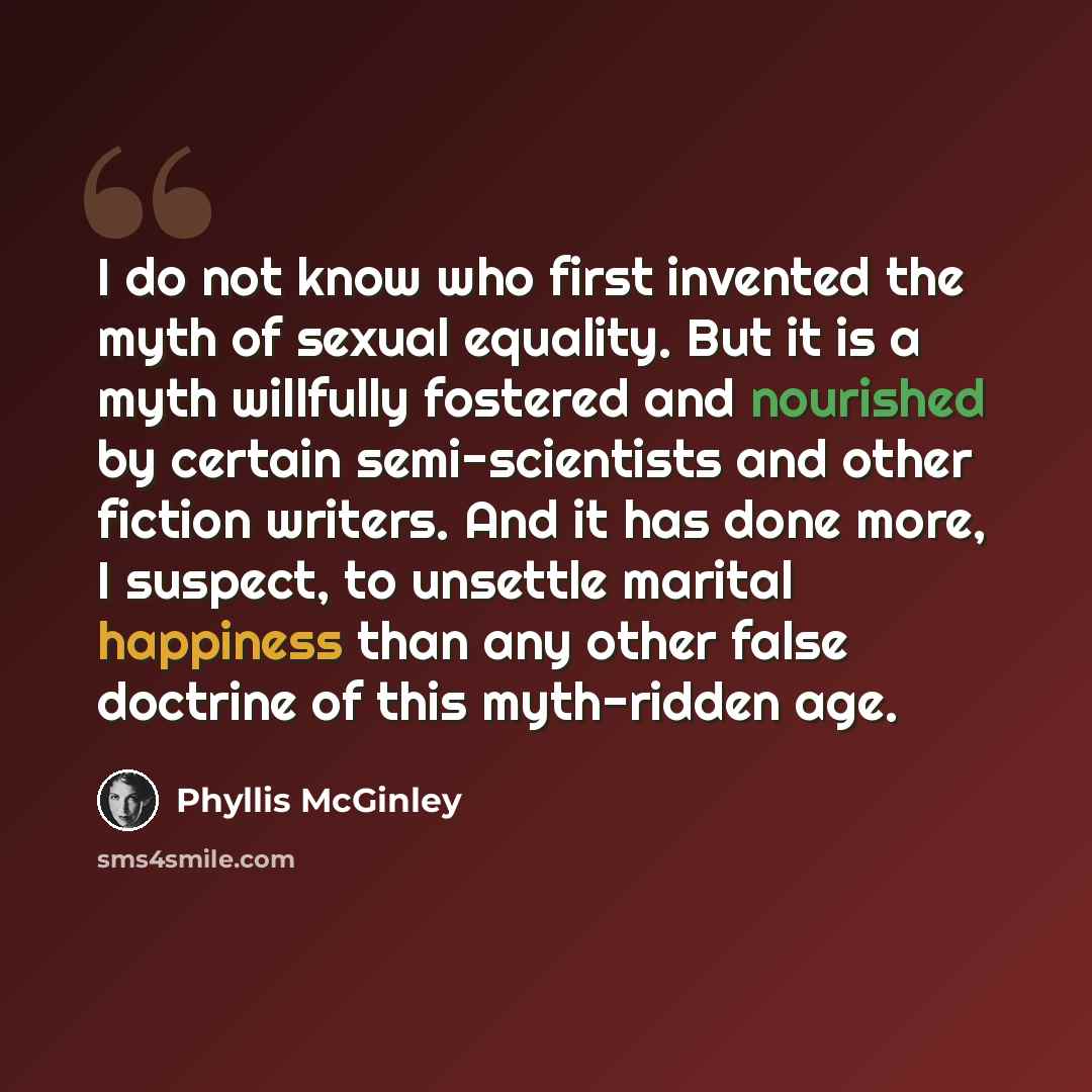 “I do not know who first invented the myth of sexual equality. But it is a myth willfully fostered and nourished by certain semi-scientists and other fiction writers. And it has done more, I suspect, to unsettle marital happiness than any other false doctrine of this myth-ridden age.” quote by Phyllis McGinley