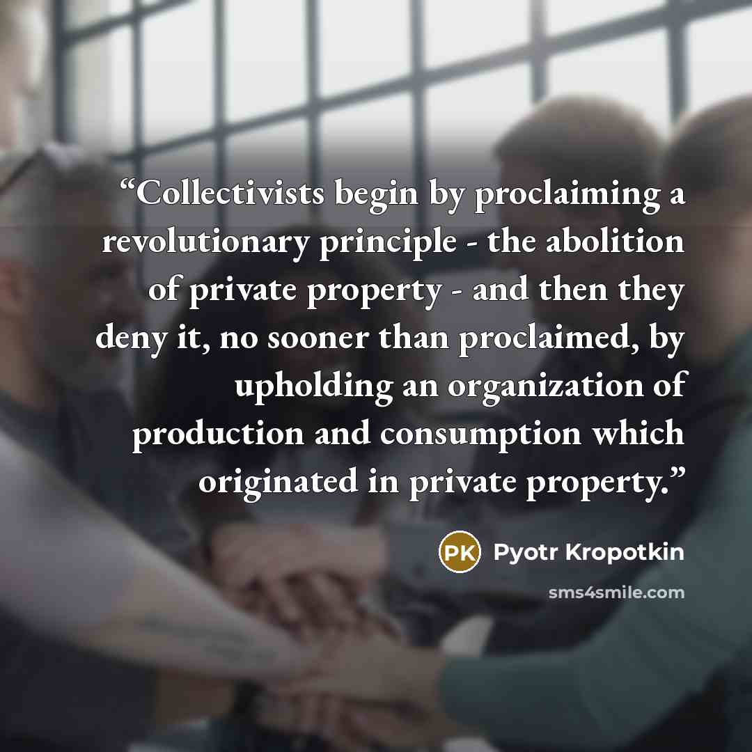 “Collectivists begin by proclaiming a revolutionary principle - the abolition of private property - and then they deny it, no sooner than proclaimed, by upholding an organization of production and consumption which originated in private property.” quote by Pyotr Kropotkin