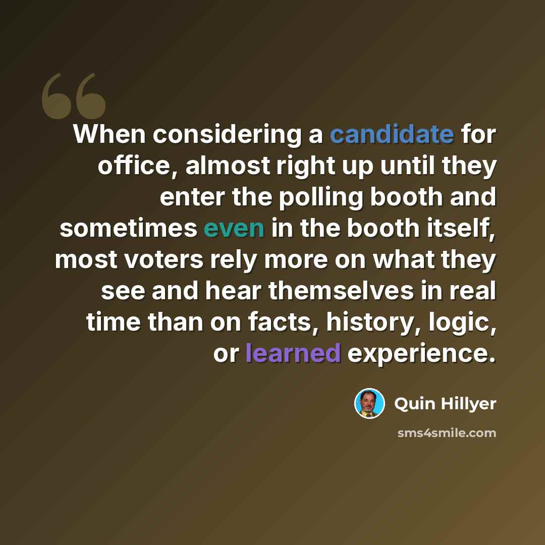 “When considering a candidate for office, almost right up until they enter the polling booth and sometimes even in the booth itself, most voters rely more on what they see and hear themselves in real time than on facts, history, logic, or learned experience.” quote by Quin Hillyer