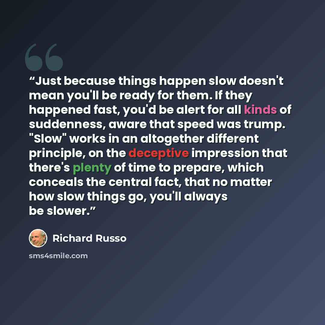 “Just because things happen slow doesn't mean you'll be ready for them. If they happened fast, you'd be alert for all kinds of suddenness, aware that speed was trump. "Slow" works in an altogether different principle, on the deceptive impression that there's plenty of time to prepare, which…” quote by Richard Russo