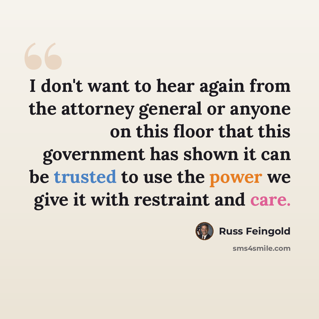 “I don't want to hear again from the attorney general or anyone on this floor that this government has shown it can be trusted to use the power we give it with restraint and care.” quote by Russ Feingold