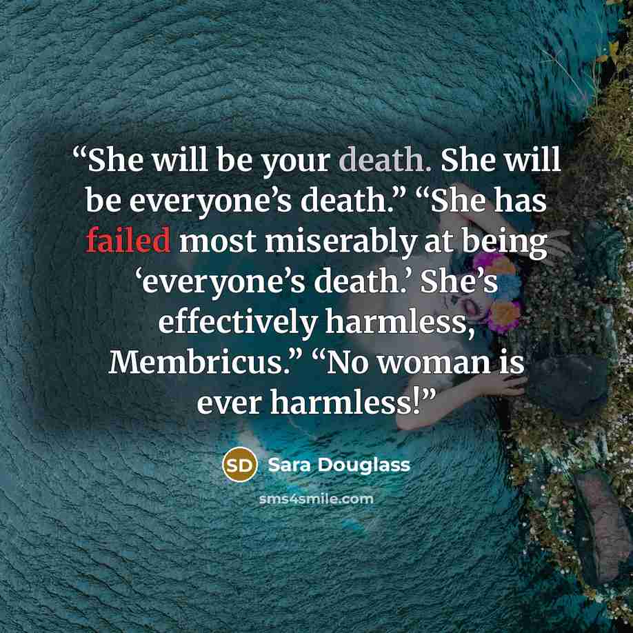 “She will be your death. She will be everyone’s death.” “She has failed most miserably at being ‘everyone’s death.’ She’s effectively harmless, Membricus.” “No woman is ever harmless!” quote by Sara Douglass