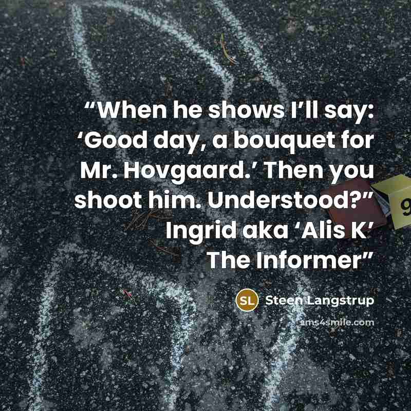 “When he shows I’ll say: ‘Good day, a bouquet for Mr. Hovgaard.’ Then you shoot him. Understood?” Ingrid aka ‘Alis K’ The Informer” quote by Steen Langstrup