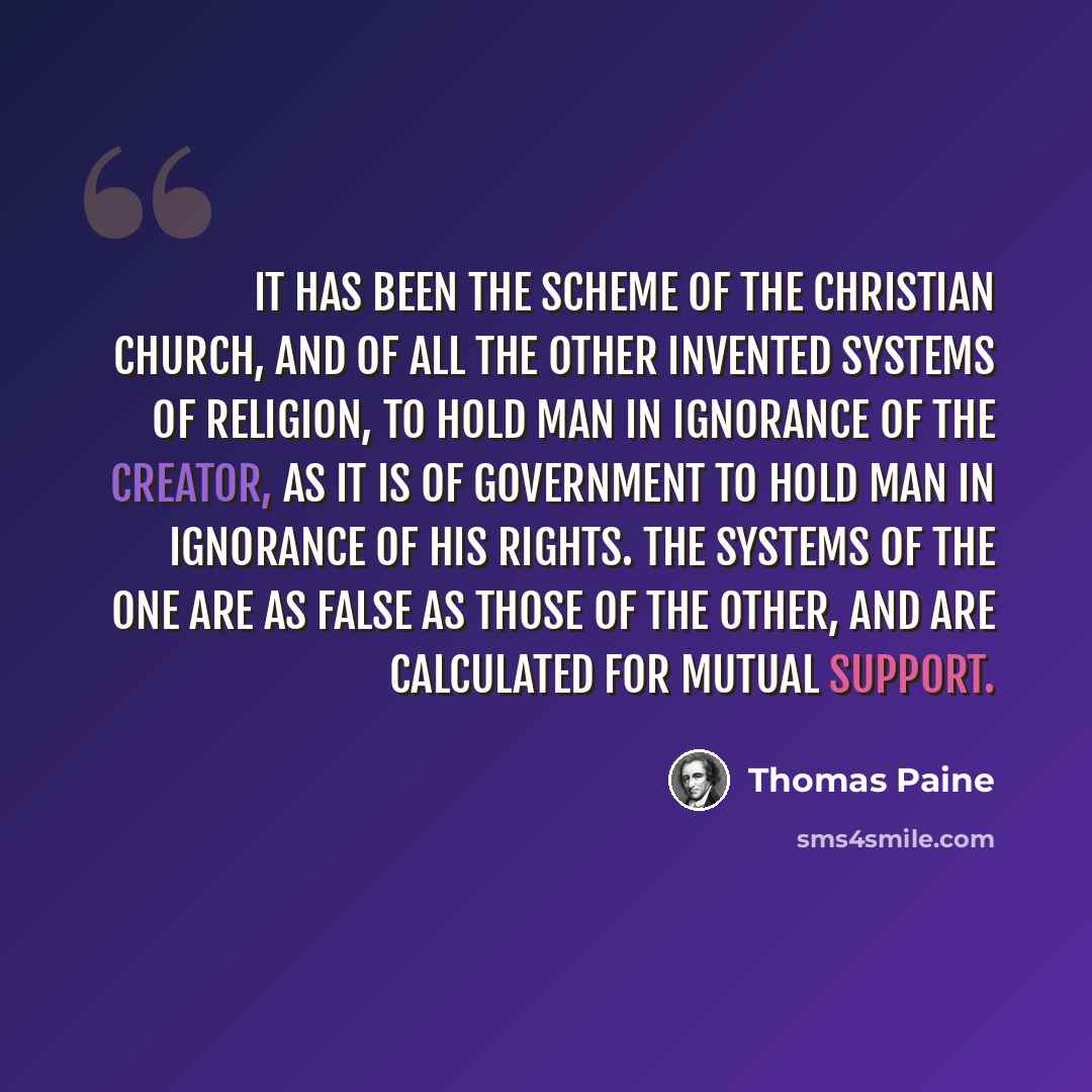 “It has been the scheme of the Christian Church, and of all the other invented systems of religion, to hold man in ignorance of the Creator, as it is of Government to hold man in ignorance of his rights. The systems of the one are as false as those of the other, and are calculated for mutual support.” quote by Thomas Paine