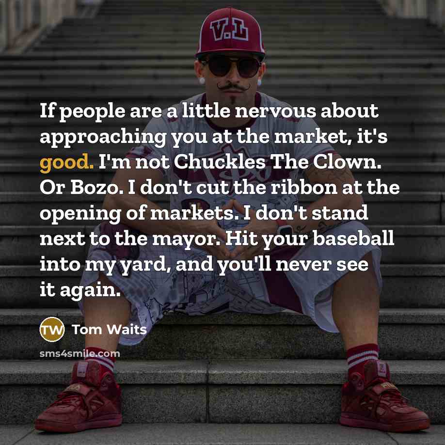 “If people are a little nervous about approaching you at the market, it's good. I'm not Chuckles The Clown. Or Bozo. I don't cut the ribbon at the opening of markets. I don't stand next to the mayor. Hit your baseball into my yard, and you'll never see it again.” quote by Tom Waits