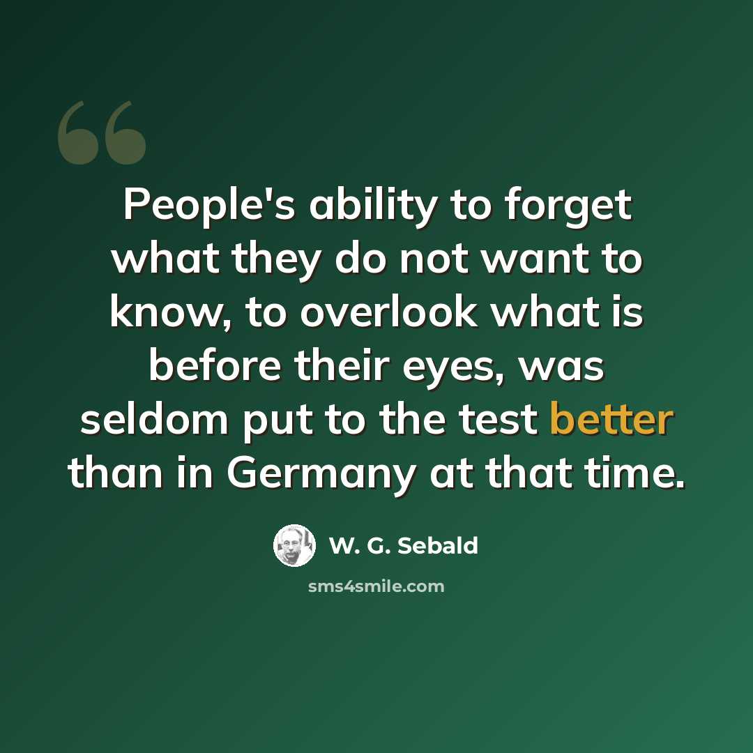 “People's ability to forget what they do not want to know, to overlook what is before their eyes, was seldom put to the test better than in Germany at that time.” quote by W. G. Sebald
