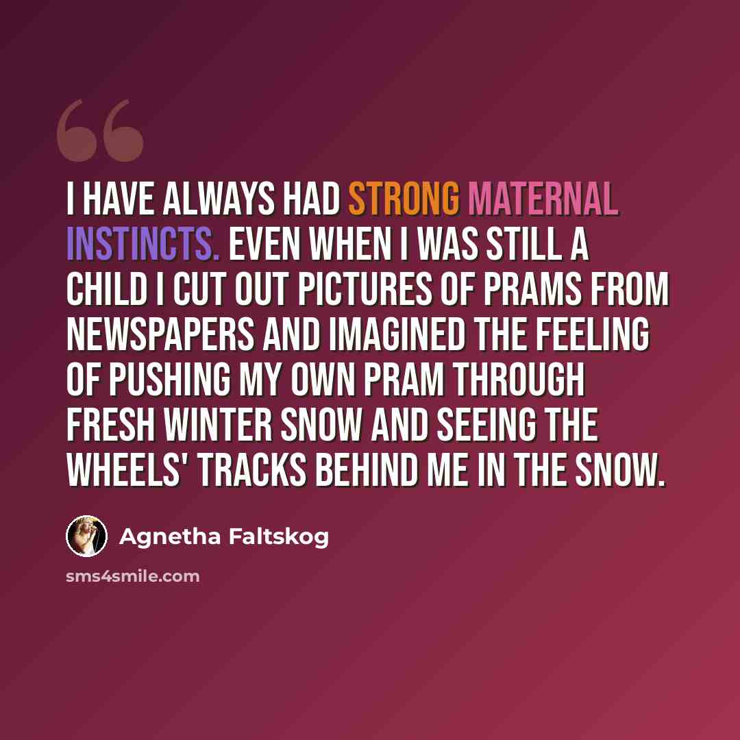 “I have always had strong maternal instincts. Even when I was still a child I cut out pictures of prams from newspapers and imagined the feeling of pushing my own pram through fresh winter snow and seeing the wheels' tracks behind me in the snow.” quote by Agnetha Faltskog