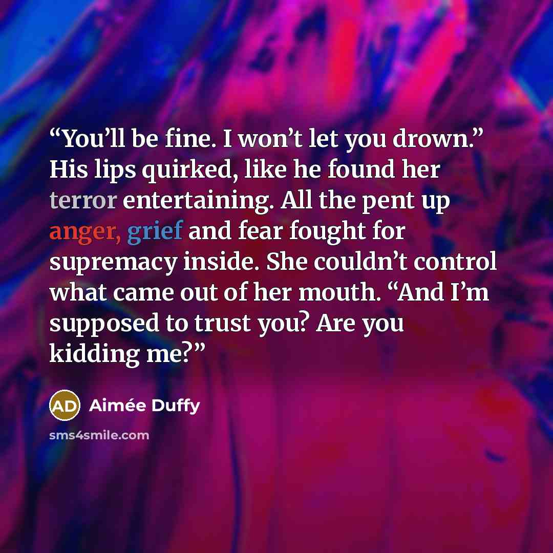 “You’ll be fine. I won’t let you drown.” His lips quirked, like he found her terror entertaining. All the pent up anger, grief and fear fought for supremacy inside. She couldn’t control what came out of her mouth. “And I’m supposed to trust you? Are you kidding me?” quote by Aimée Duffy