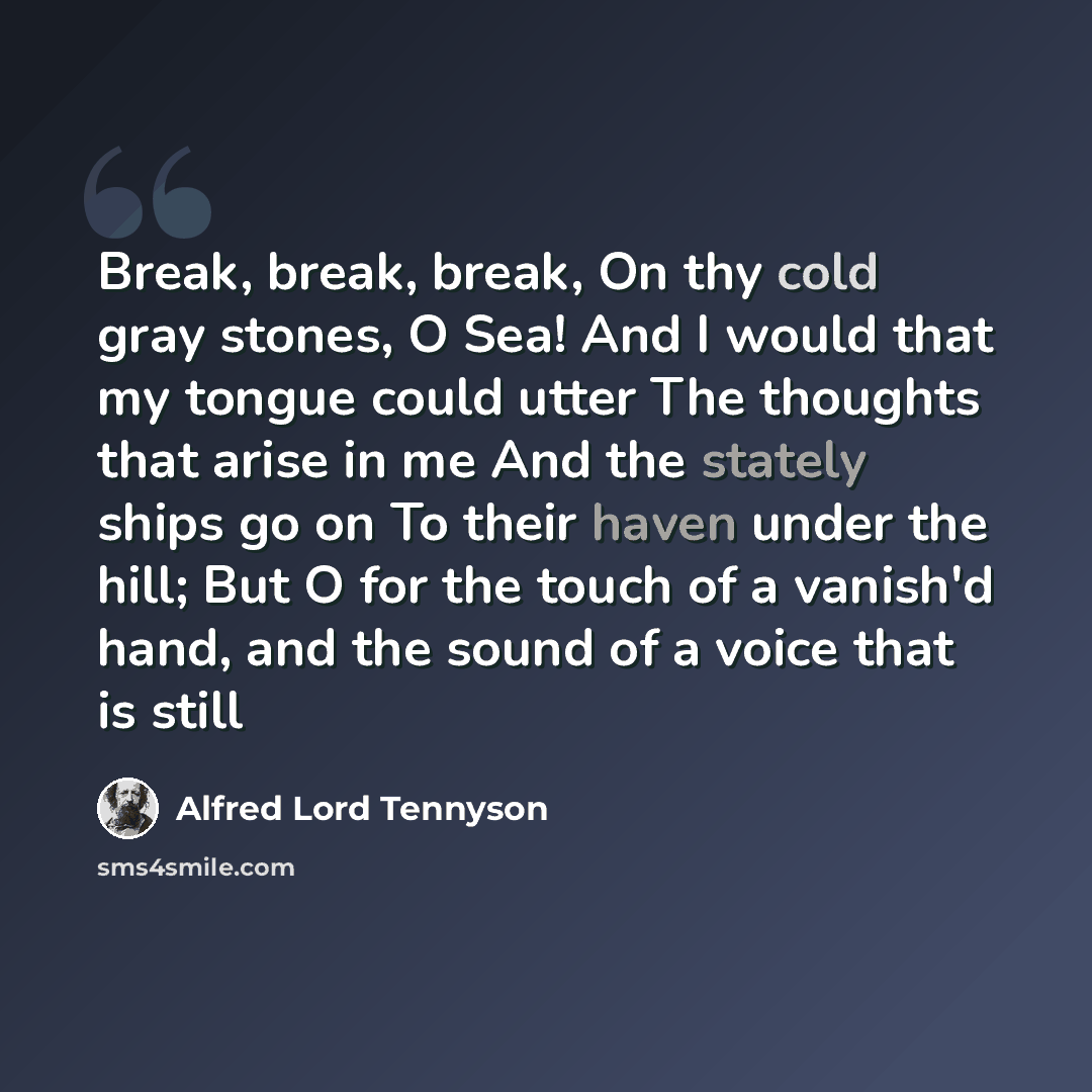 “Break, break, break, On thy cold gray stones, O Sea! And I would that my tongue could utter The thoughts that arise in me And the stately ships go on To their haven under the hill; But O for the touch of a vanish'd hand, and the sound of a voice that is still” quote by Alfred Lord Tennyson