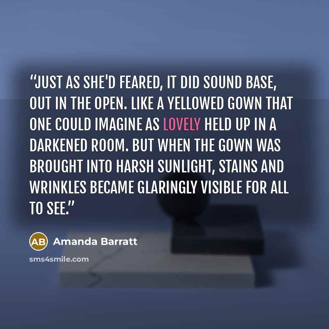 “Just as she'd feared, it did sound base, out in the open. Like a yellowed gown that one could imagine as lovely held up in a darkened room. But when the gown was brought into harsh sunlight, stains and wrinkles became glaringly visible for all to see.” quote by Amanda Barratt