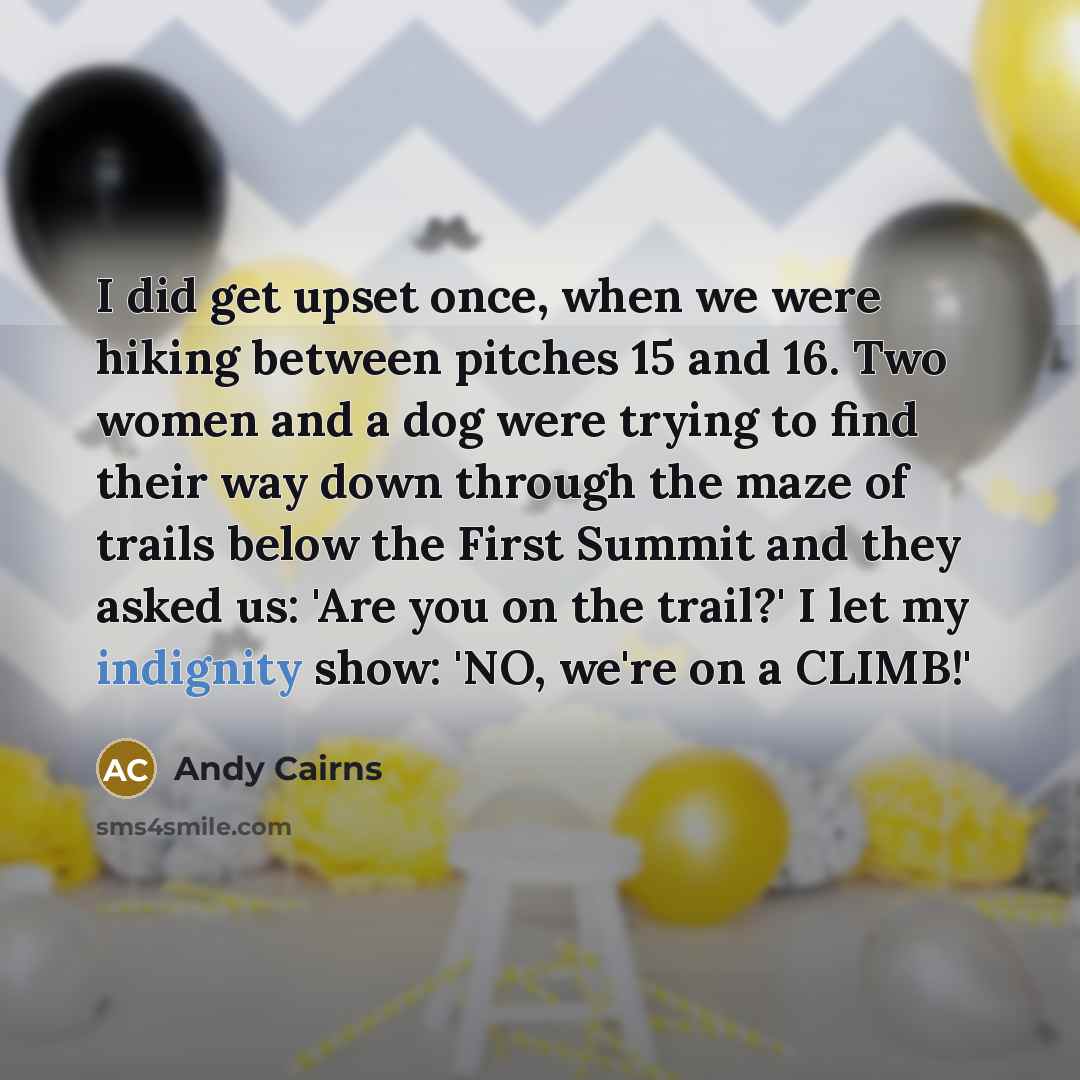 “I did get upset once, when we were hiking between pitches 15 and 16. Two women and a dog were trying to find their way down through the maze of trails below the First Summit and they asked us: 'Are you on the trail?' I let my indignity show: 'NO, we're on a CLIMB!'” quote by Andy Cairns