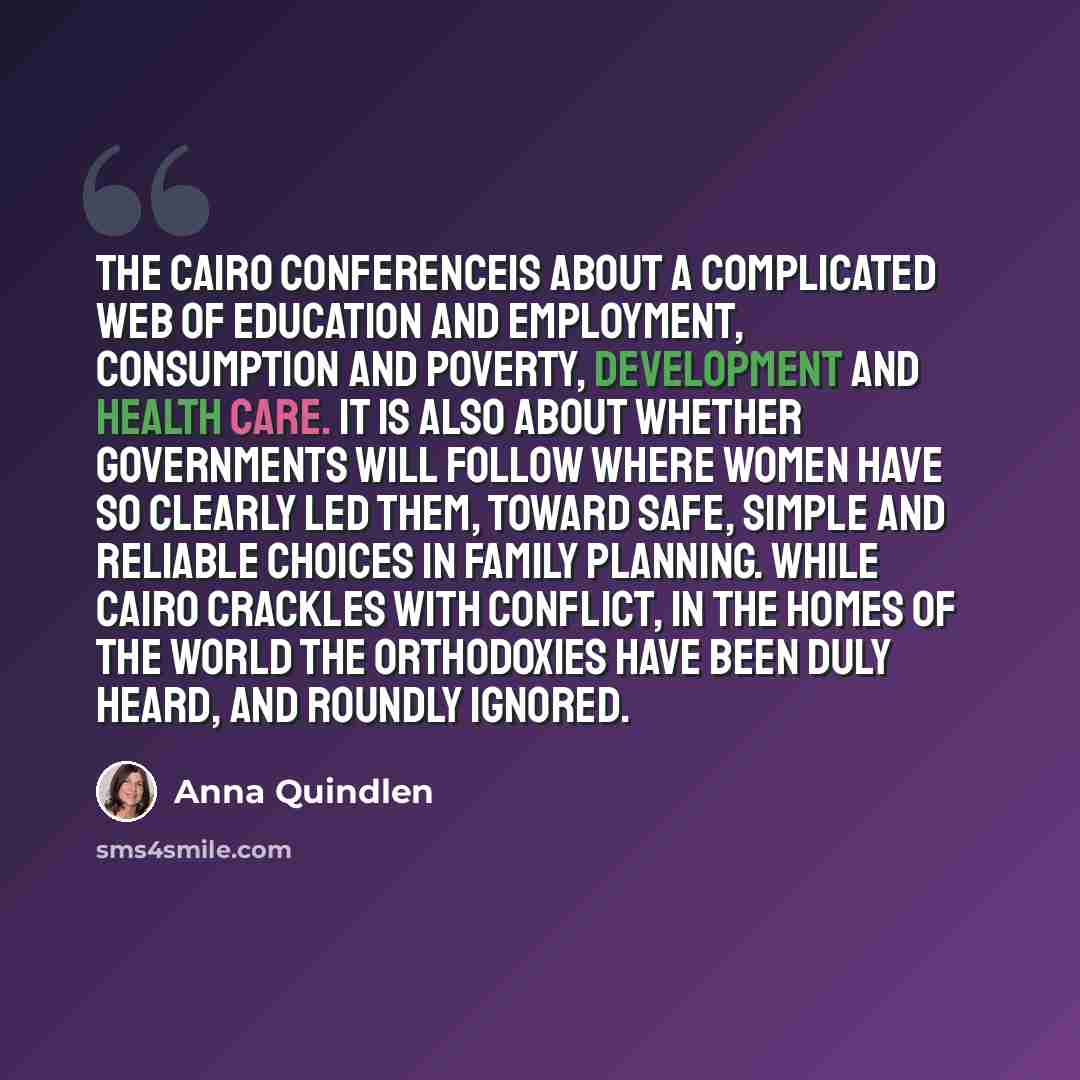 “The Cairo conferenceis about a complicated web of education and employment, consumption and poverty, development and health care. It is also about whether governments will follow where women have so clearly led them, toward safe, simple and reliable choices in family planning. While Cairo crackles…” quote by Anna Quindlen