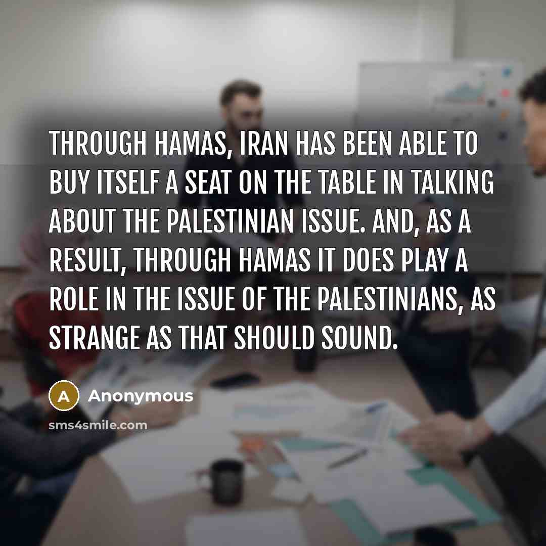 “Through Hamas, Iran has been able to buy itself a seat on the table in talking about the Palestinian issue. And, as a result, through Hamas it does play a role in the issue of the Palestinians, as strange as that should sound.” quote by Anonymous