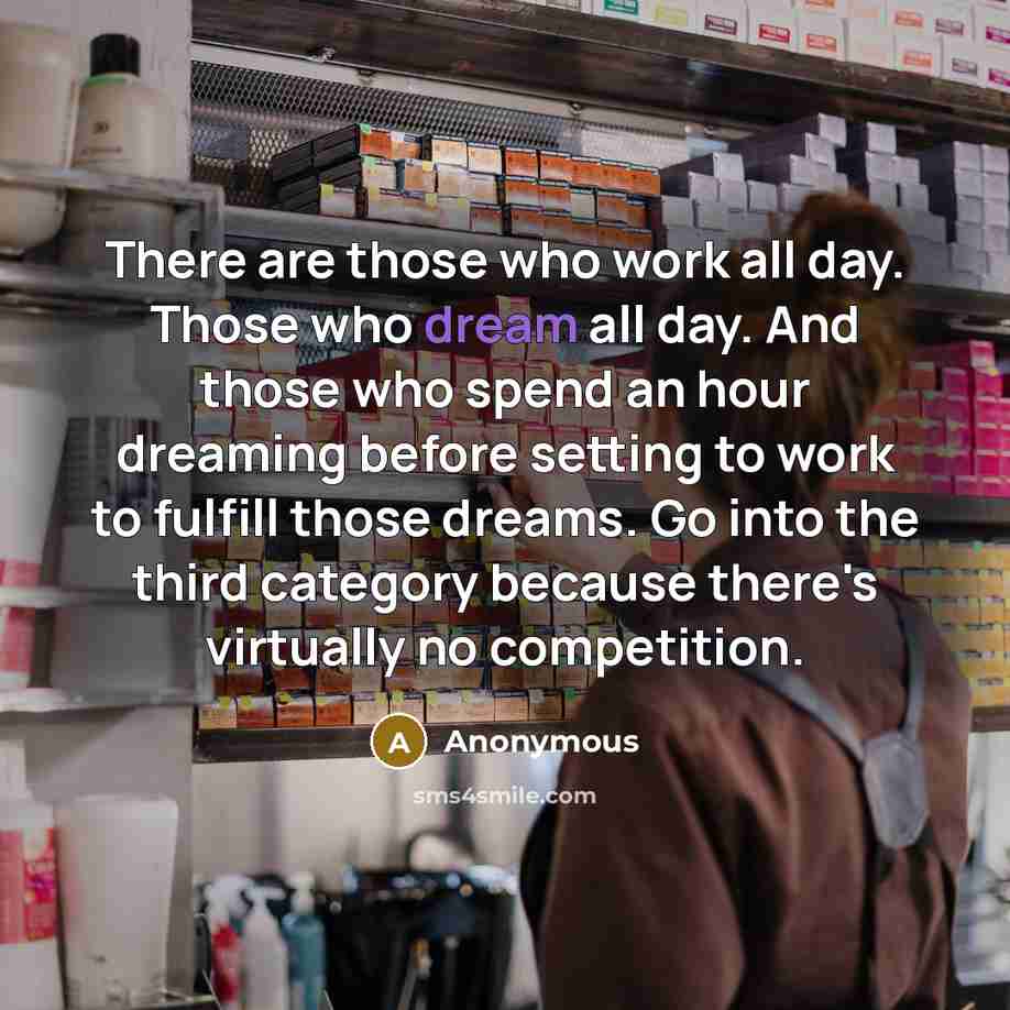 “There are those who work all day. Those who dream all day. And those who spend an hour dreaming before setting to work to fulfill those dreams. Go into the third category because there's virtually no competition.” quote by Anonymous
