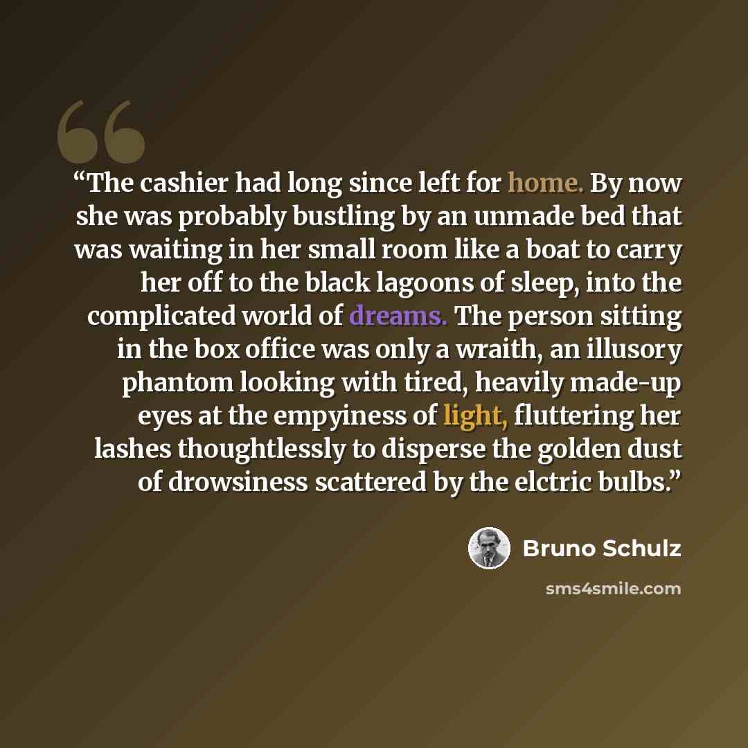 “The cashier had long since left for home. By now she was probably bustling by an unmade bed that was waiting in her small room like a boat to carry her off to the black lagoons of sleep, into the complicated world of dreams. The person sitting in the box office was only a wraith, an illusory…” quote by Bruno Schulz