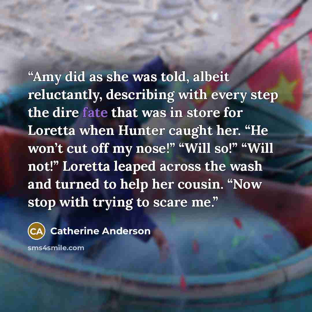 “Amy did as she was told, albeit reluctantly, describing with every step the dire fate that was in store for Loretta when Hunter caught her. “He won’t cut off my nose!” “Will so!” “Will not!” Loretta leaped across the wash and turned to help her cousin. “Now stop with trying to scare me.” quote by Catherine Anderson