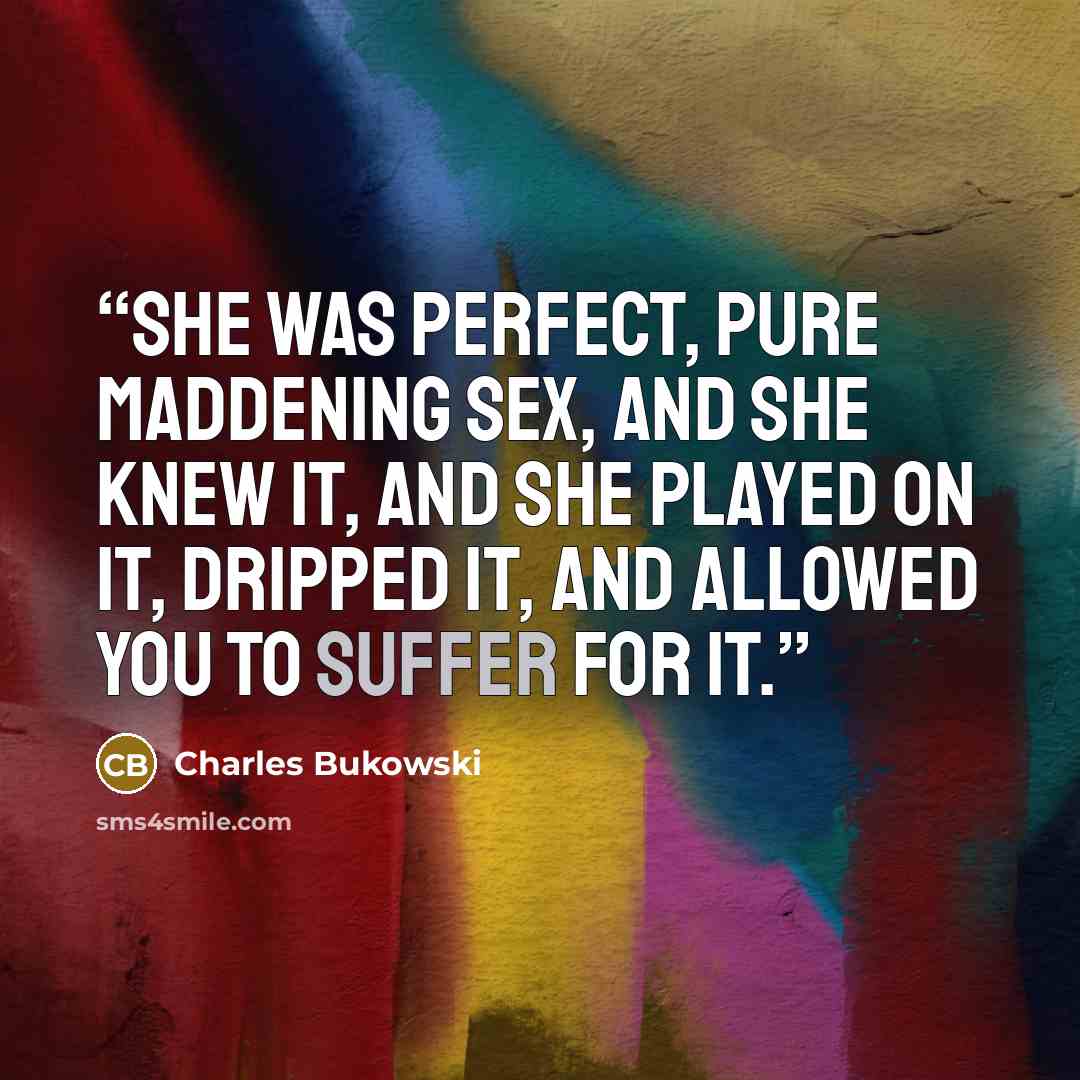 “She was perfect, pure maddening sex, and she knew it, and she played on it, dripped it, and allowed you to suffer for it.” quote by Charles Bukowski