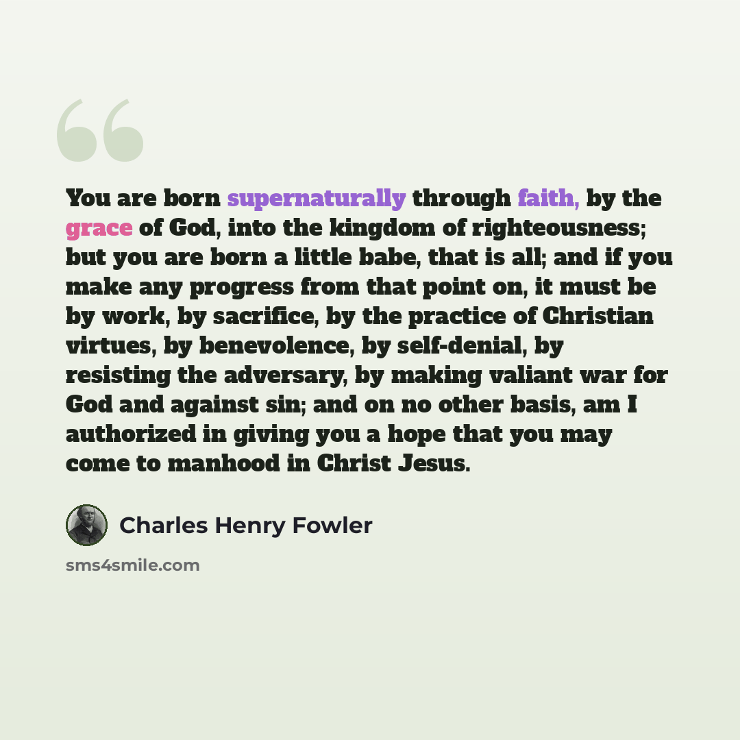 “You are born supernaturally through faith, by the grace of God, into the kingdom of righteousness; but you are born a little babe, that is all; and if you make any progress from that point on, it must be by work, by sacrifice, by the practice of Christian virtues, by benevolence, by self-denial…” quote by Charles Henry Fowler