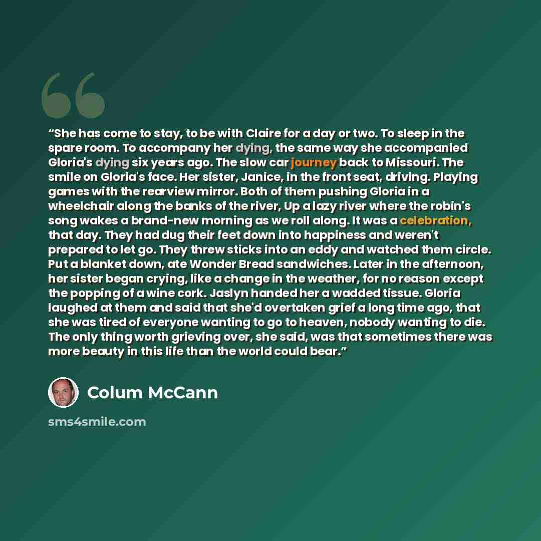 “She has come to stay, to be with Claire for a day or two. To sleep in the spare room. To accompany her dying, the same way she accompanied Gloria's dying six years ago. The slow car journey back to Missouri. The smile on Gloria's face. Her sister, Janice, in the front seat, driving. Playing games…” quote by Colum McCann