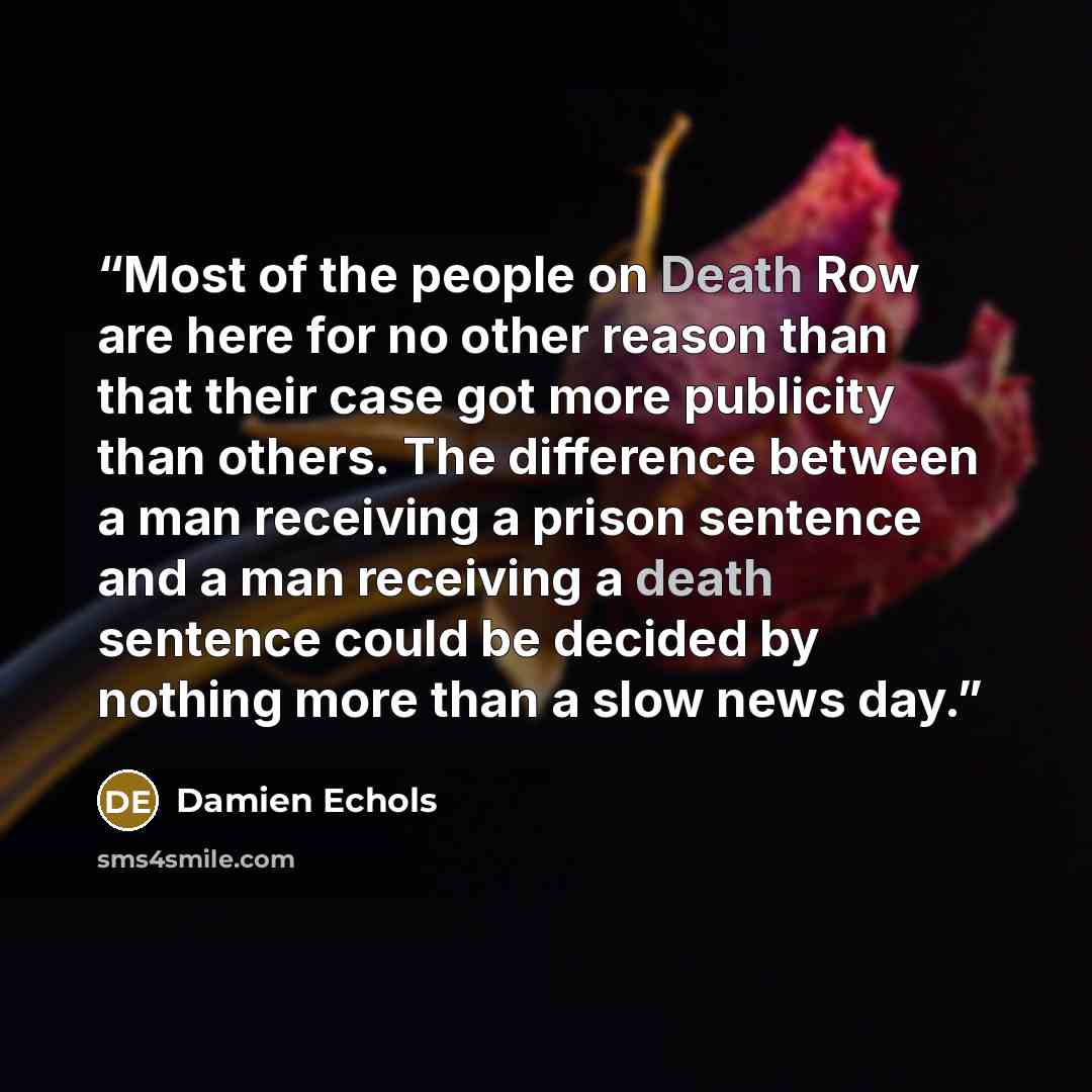 “Most of the people on Death Row are here for no other reason than that their case got more publicity than others. The difference between a man receiving a prison sentence and a man receiving a death sentence could be decided by nothing more than a slow news day.” quote by Damien Echols
