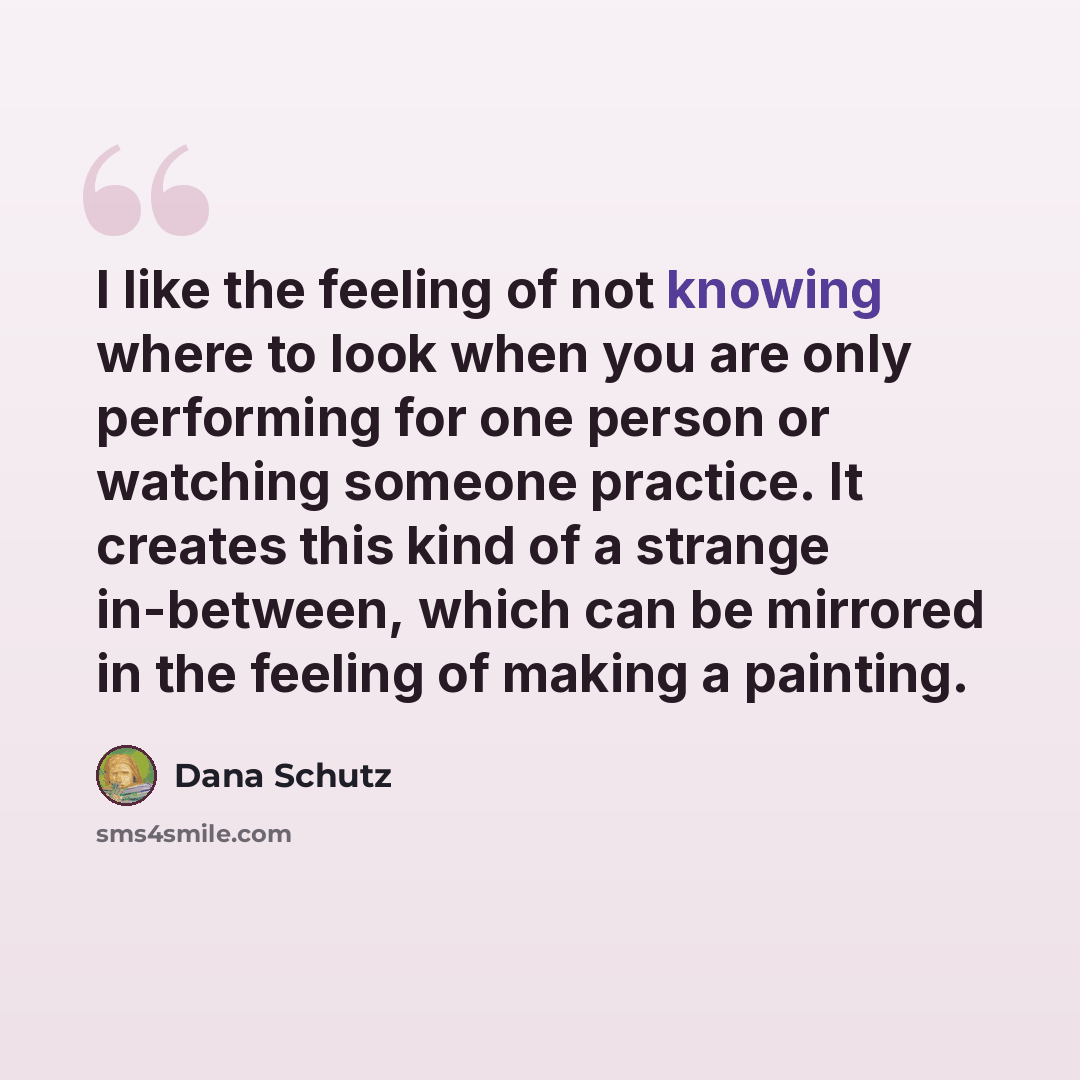 “I like the feeling of not knowing where to look when you are only performing for one person or watching someone practice. It creates this kind of a strange in-between, which can be mirrored in the feeling of making a painting.” quote by Dana Schutz
