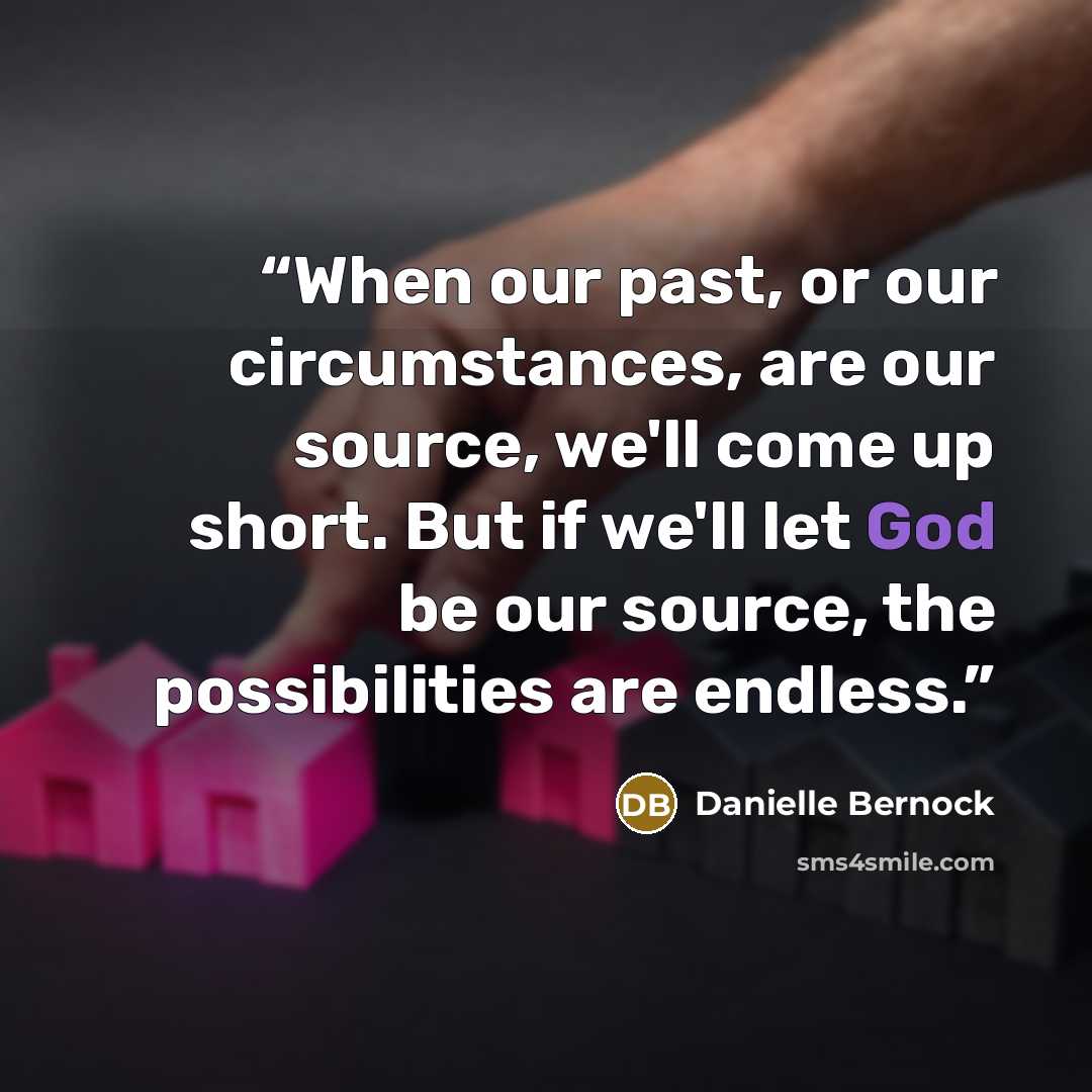 “When our past, or our circumstances, are our source, we'll come up short. But if we'll let God be our source, the possibilities are endless.” quote by Danielle Bernock