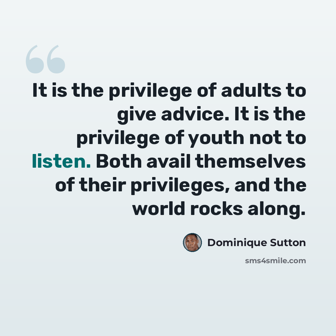 “It is the privilege of adults to give advice. It is the privilege of youth not to listen. Both avail themselves of their privileges, and the world rocks along.” quote by Dominique Sutton