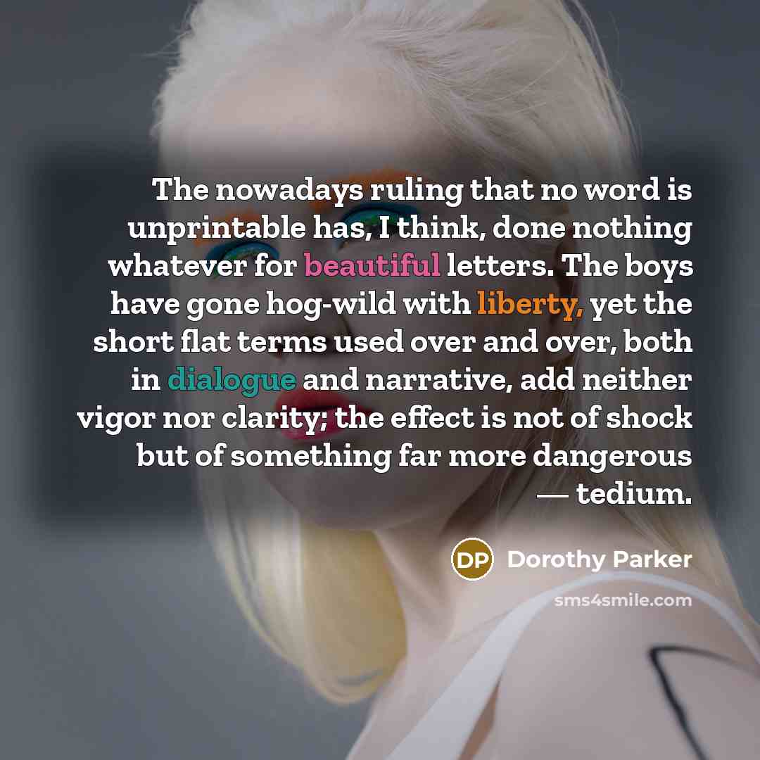 “The nowadays ruling that no word is unprintable has, I think, done nothing whatever for beautiful letters. The boys have gone hog-wild with liberty, yet the short flat terms used over and over, both in dialogue and narrative, add neither vigor nor clarity; the effect is not of shock but of…” quote by Dorothy Parker