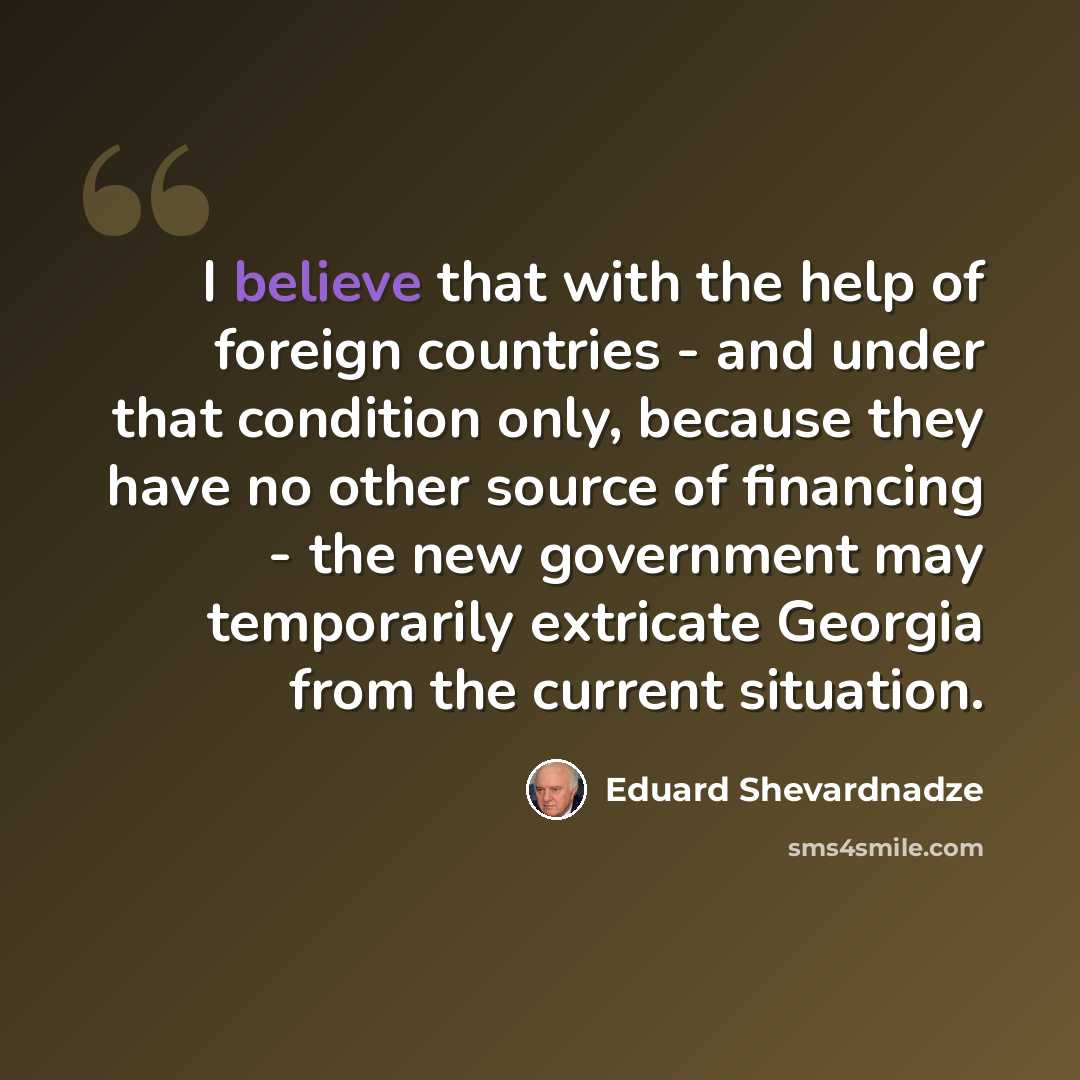 “I believe that with the help of foreign countries - and under that condition only, because they have no other source of financing - the new government may temporarily extricate Georgia from the current situation.” quote by Eduard Shevardnadze
