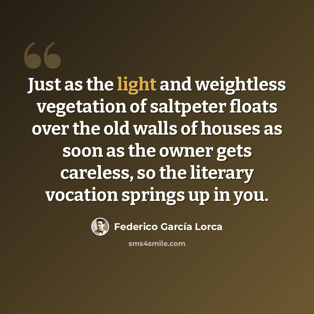 “Just as the light and weightless vegetation of saltpeter floats over the old walls of houses as soon as the owner gets careless, so the literary vocation springs up in you.” quote by Federico Garcia Lorca