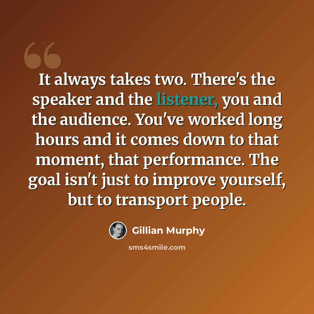 “It always takes two. There's the speaker and the listener, you and the audience. You've worked long hours and it comes down to that moment, that performance. The goal isn't just to improve yourself, but to transport people.” quote by Gillian Murphy
