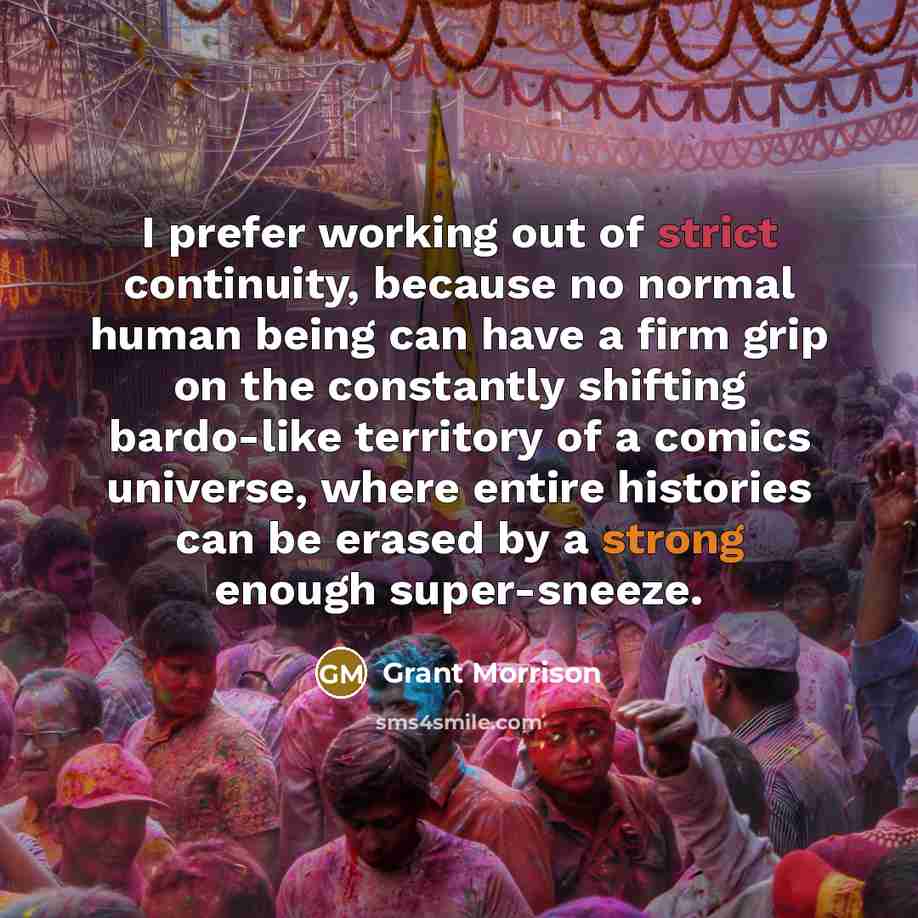 “I prefer working out of strict continuity, because no normal human being can have a firm grip on the constantly shifting bardo-like territory of a comics universe, where entire histories can be erased by a strong enough super-sneeze.” quote by Grant Morrison