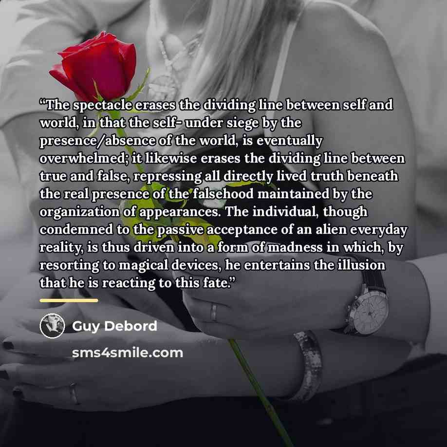 “The spectacle erases the dividing line between self and world, in that the self- under siege by the presence/absence of the world, is eventually overwhelmed; it likewise erases the dividing line between true and false, repressing all directly lived truth beneath the real presence of the falsehood…” quote by Guy Debord