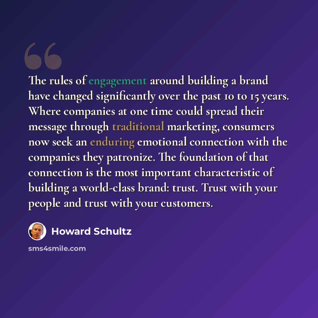 “The rules of engagement around building a brand have changed significantly over the past 10 to 15 years. Where companies at one time could spread their message through traditional marketing, consumers now seek an enduring emotional connection with the companies they patronize. The foundation of…” quote by Howard Schultz
