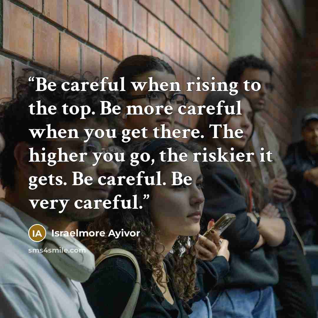“Be careful when rising to the top. Be more careful when you get there. The higher you go, the riskier it gets. Be careful. Be very careful.” quote by Israelmore Ayivor