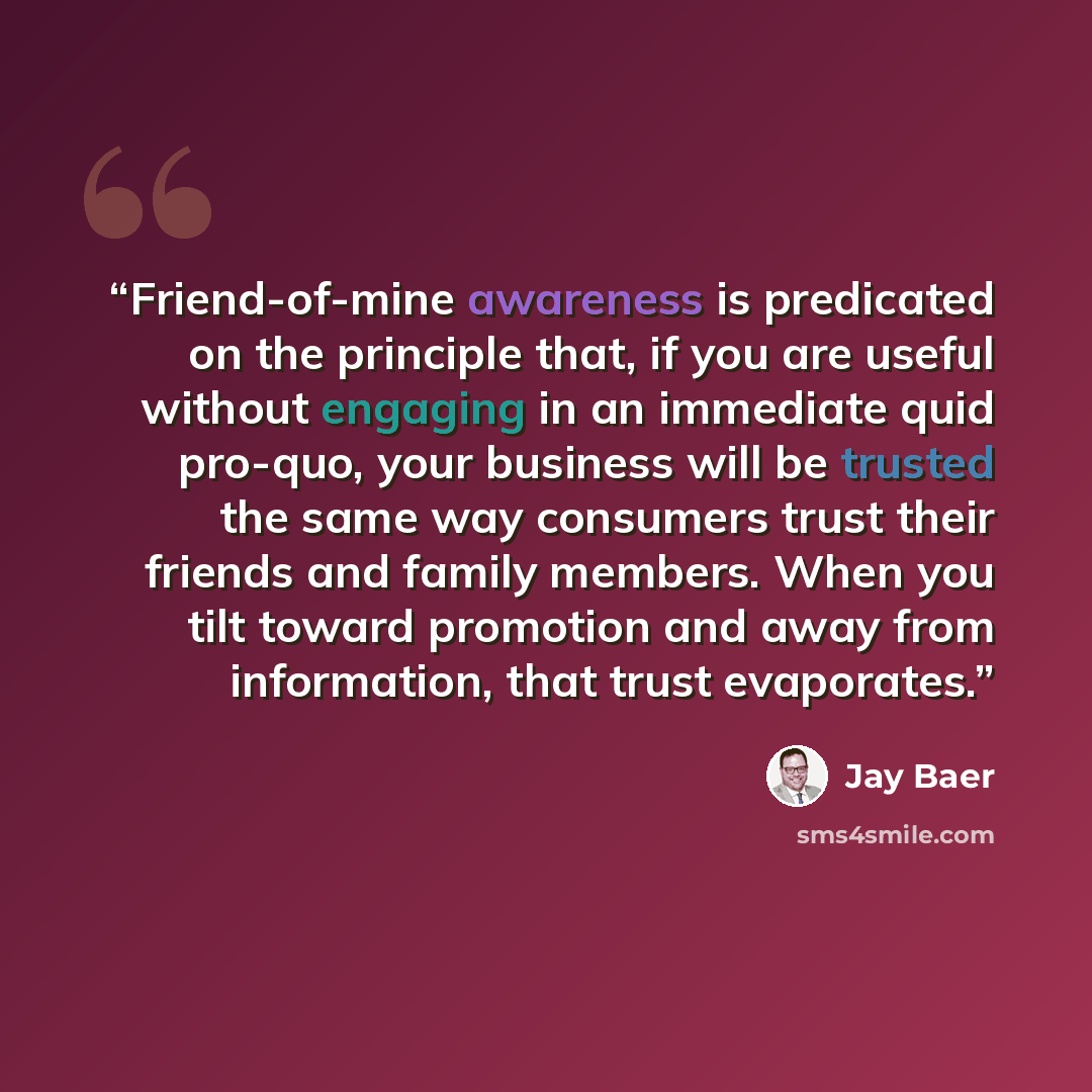 “Friend-of-mine awareness is predicated on the principle that, if you are useful without engaging in an immediate quid pro-quo, your business will be trusted the same way consumers trust their friends and family members. When you tilt toward promotion and away from information, that trust evaporates.” quote by Jay Baer