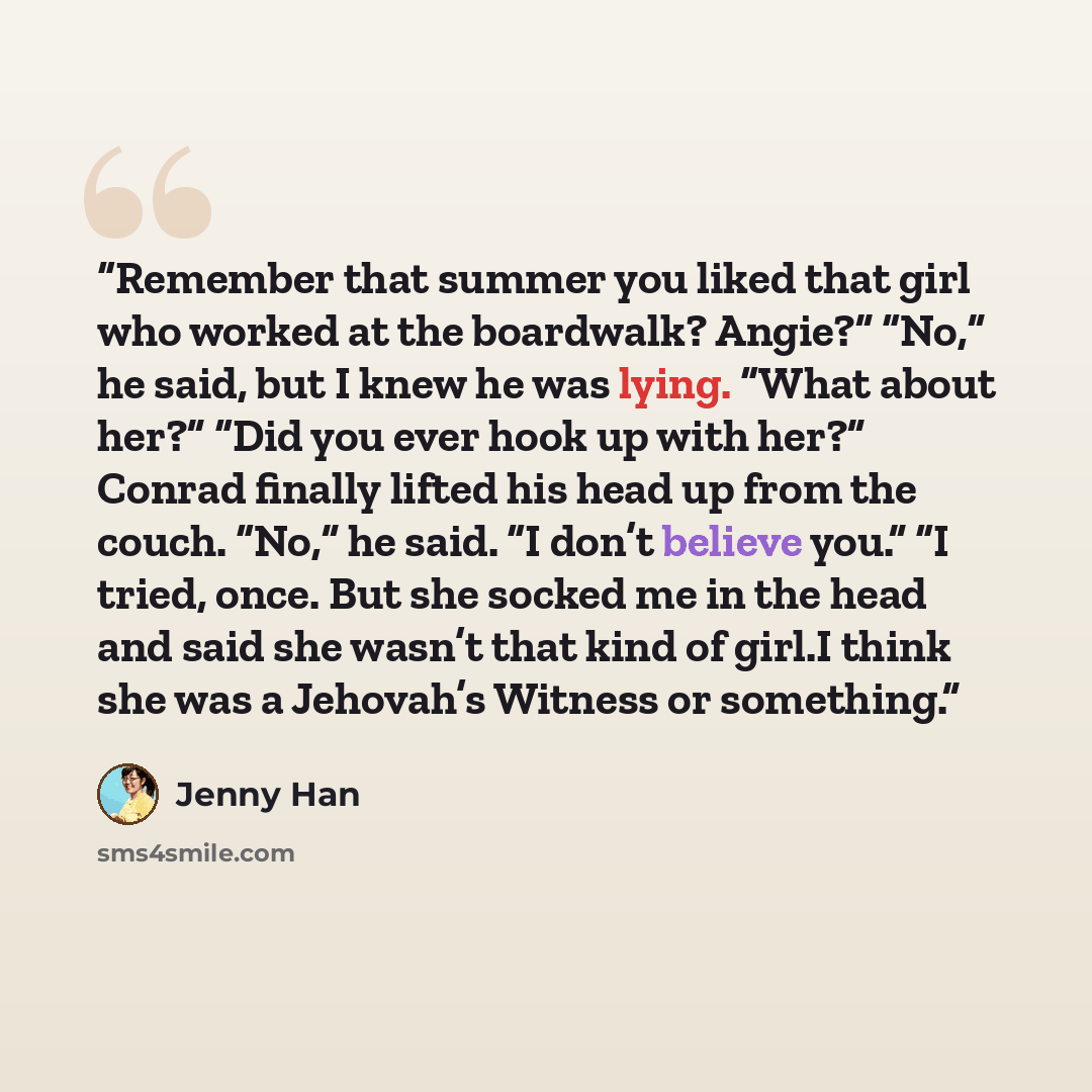 “Remember that summer you liked that girl who worked at the boardwalk? Angie?” “No,” he said, but I knew he was lying. “What about her?” “Did you ever hook up with her?” Conrad finally lifted his head up from the couch. “No,” he said. “I don’t believe you.” “I tried, once. But she socked me in the…” quote by Jenny Han